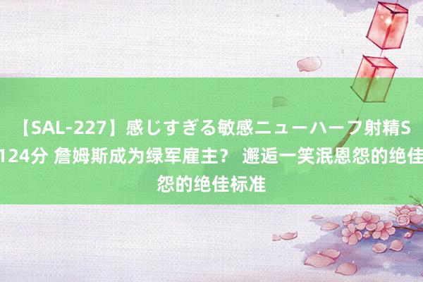 【SAL-227】感じすぎる敏感ニューハーフ射精SEX1124分 詹姆斯成为绿军雇主？ 邂逅一笑泯恩怨的绝佳标准