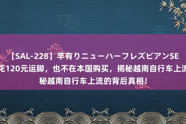 【SAL-228】竿有りニューハーフレズビアンSEX1125分 宁花120元运脚，也不在本国购买，揭秘越南自行车上流的背后真相！