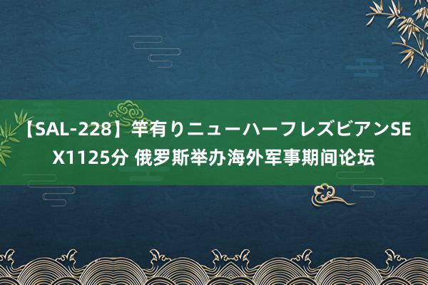 【SAL-228】竿有りニューハーフレズビアンSEX1125分 俄罗斯举办海外军事期间论坛