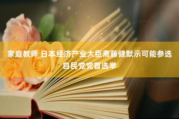 家庭教师 日本经济产业大臣斋藤健默示可能参选自民党党首选举