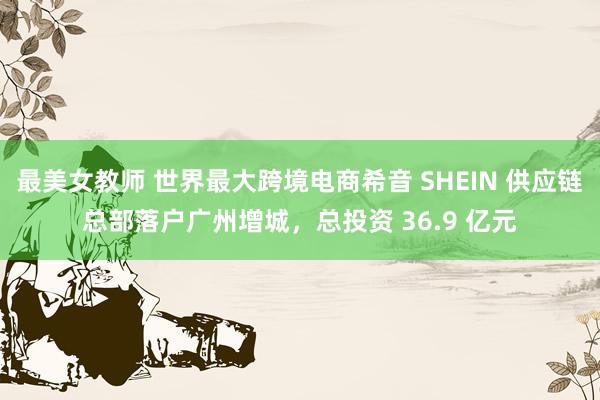 最美女教师 世界最大跨境电商希音 SHEIN 供应链总部落户广州增城，总投资 36.9 亿元