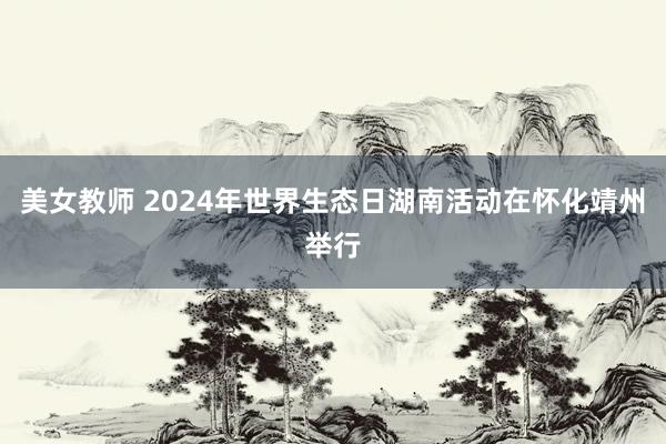 美女教师 2024年世界生态日湖南活动在怀化靖州举行