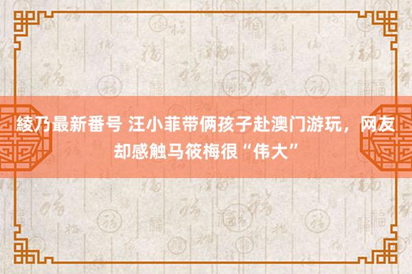 綾乃最新番号 汪小菲带俩孩子赴澳门游玩，网友却感触马筱梅很“伟大”