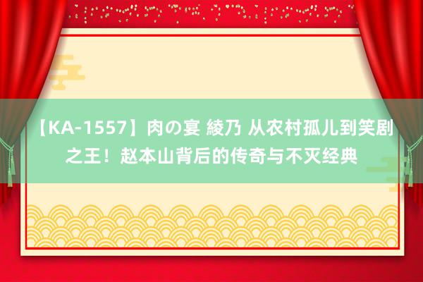 【KA-1557】肉の宴 綾乃 从农村孤儿到笑剧之王！赵本山背后的传奇与不灭经典