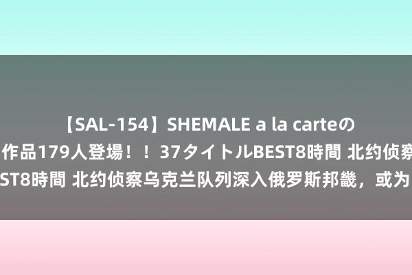 【SAL-154】SHEMALE a la carteの歴史 2 2011～2013 国内作品179人登場！！37タイトルBEST8時間 北约侦察乌克兰队列深入俄罗斯邦畿，或为引敌深入策略