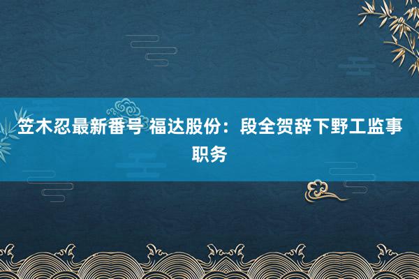 笠木忍最新番号 福达股份：段全贺辞下野工监事职务