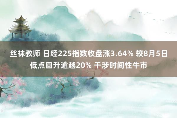 丝袜教师 日经225指数收盘涨3.64% 较8月5日低点回升逾越20% 干涉时间性牛市