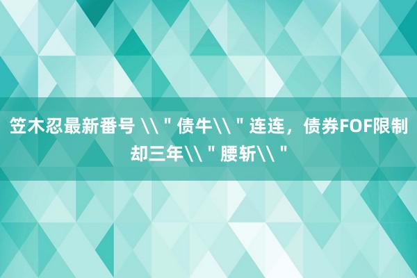 笠木忍最新番号 \＂债牛\＂连连，债券FOF限制却三年\＂腰斩\＂