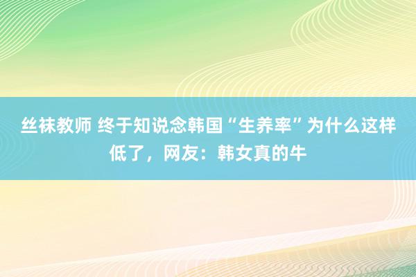 丝袜教师 终于知说念韩国“生养率”为什么这样低了，网友：韩女真的牛