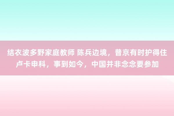 结衣波多野家庭教师 陈兵边境，普京有时护得住卢卡申科，事到如今，中国并非念念要参加