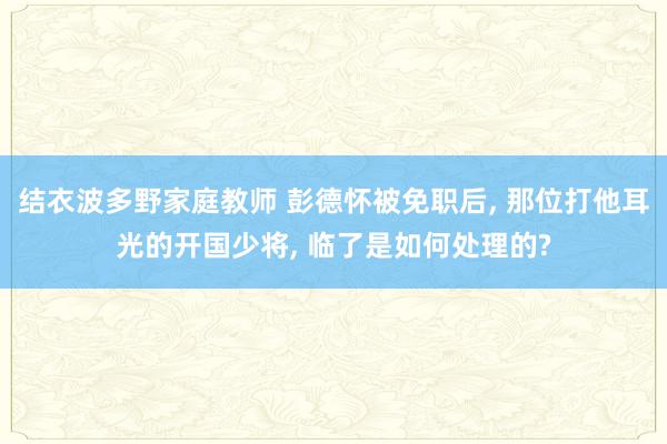 结衣波多野家庭教师 彭德怀被免职后, 那位打他耳光的开国少将, 临了是如何处理的?