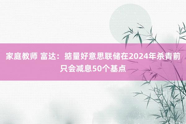 家庭教师 富达：掂量好意思联储在2024年杀青前只会减息50个基点