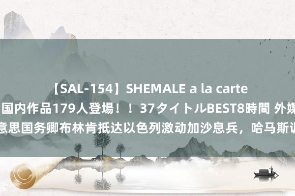 【SAL-154】SHEMALE a la carteの歴史 2 2011～2013 国内作品179人登場！！37タイトルBEST8時間 外媒：好意思国务卿布林肯抵达以色列激动加沙息兵，哈马斯训斥以方“挫败和谐东说念主的尽力”