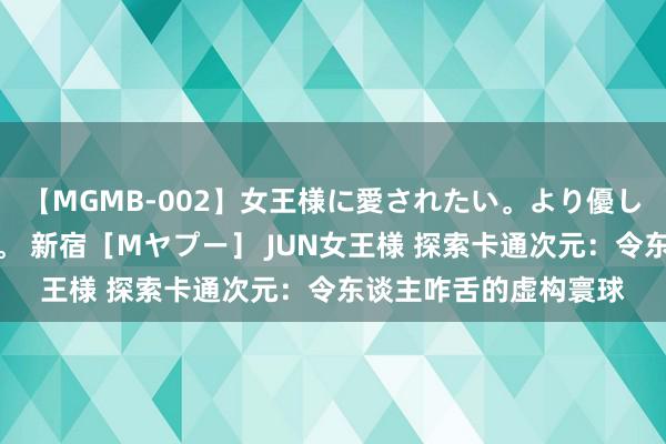 【MGMB-002】女王様に愛されたい。より優しく、よりいやらしく。 新宿［Mヤプー］ JUN女王様 探索卡通次元：令东谈主咋舌的虚构寰球