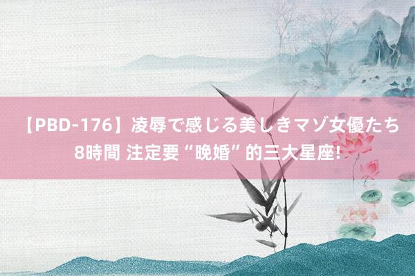 【PBD-176】凌辱で感じる美しきマゾ女優たち8時間 注定要“晚婚”的三大星座!