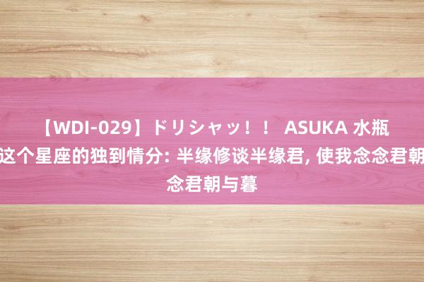 【WDI-029】ドリシャッ！！ ASUKA 水瓶座与这个星座的独到情分: 半缘修谈半缘君, 使我念念君朝与暮