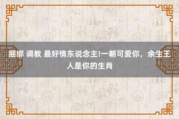 捆绑 调教 最好情东说念主!一朝可爱你，余生王人是你的生肖