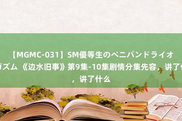 【MGMC-031】SM優等生のペニバンドライオーガズム 《边水旧事》第9集-10集剧情分集先容，讲了什么