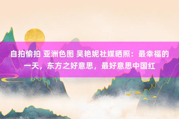 自拍偷拍 亚洲色图 吴艳妮社媒晒照：最幸福的一天，东方之好意思，最好意思中国红