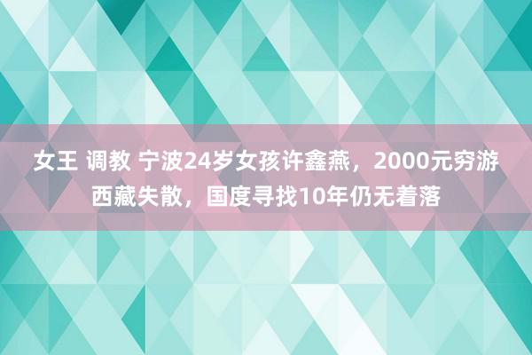 女王 调教 宁波24岁女孩许鑫燕，2000元穷游西藏失散，国度寻找10年仍无着落