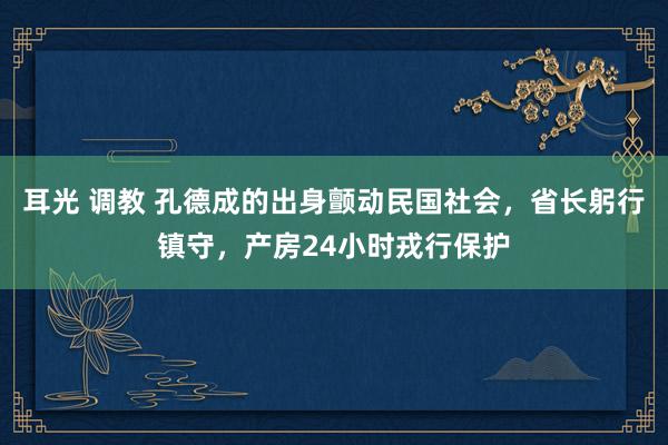 耳光 调教 孔德成的出身颤动民国社会，省长躬行镇守，产房24小时戎行保护