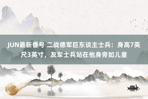 JUN最新番号 二战德军巨东谈主士兵：身高7英尺3英寸，友军士兵站在他身旁如儿童