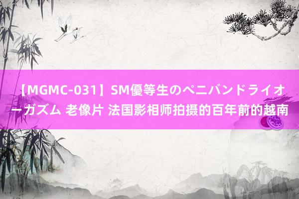 【MGMC-031】SM優等生のペニバンドライオーガズム 老像片 法国影相师拍摄的百年前的越南