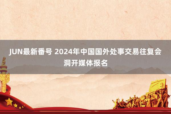 JUN最新番号 2024年中国国外处事交易往复会洞开媒体报名