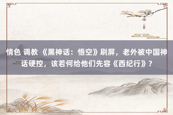 情色 调教 《黑神话：悟空》刷屏，老外被中国神话硬控，该若何给他们先容《西纪行》？