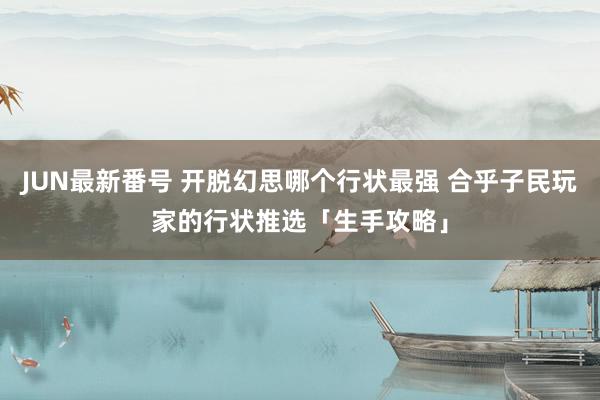 JUN最新番号 开脱幻思哪个行状最强 合乎子民玩家的行状推选「生手攻略」