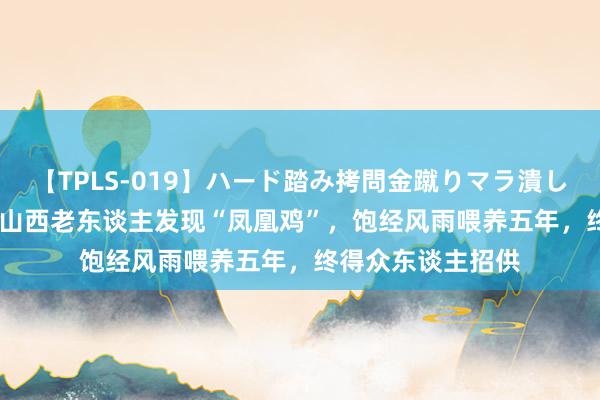 【TPLS-019】ハード踏み拷問金蹴りマラ潰し処刑 JUN女王様 山西老东谈主发现“凤凰鸡”，饱经风雨喂养五年，终得众东谈主招供