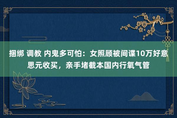 捆绑 调教 内鬼多可怕：女照顾被间谍10万好意思元收买，亲手堵截本国内行氧气管