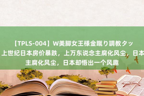 【TPLS-004】W美脚女王様金蹴り調教タッグマッチ 转头：上世纪日本房价暴跌，上万东说念主腐化风尘，日本却悟出一个风趣