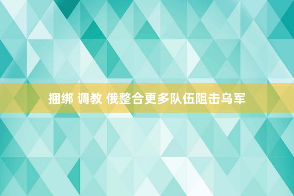 捆绑 调教 俄整合更多队伍阻击乌军