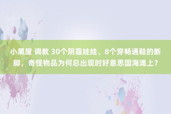 小黑屋 调教 30个阴霾娃娃、8个穿畅通鞋的断脚，奇怪物品为何总出现时好意思国海滩上？