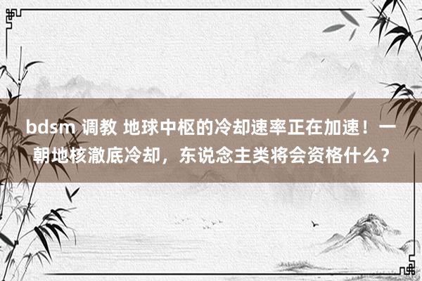 bdsm 调教 地球中枢的冷却速率正在加速！一朝地核澈底冷却，东说念主类将会资格什么？