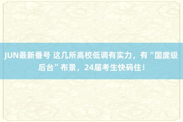 JUN最新番号 这几所高校低调有实力，有“国度级后台”布景，24届考生快码住！