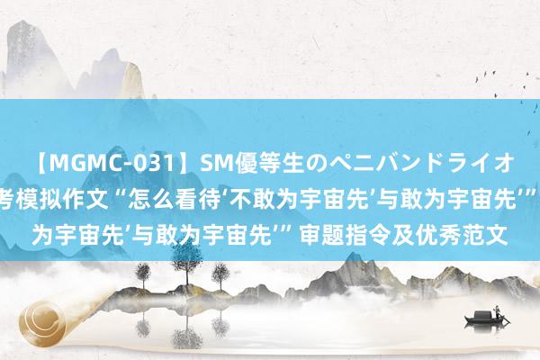 【MGMC-031】SM優等生のペニバンドライオーガズム 2024届高考模拟作文“怎么看待‘不敢为宇宙先’与敢为宇宙先’”审题指令及优秀范文