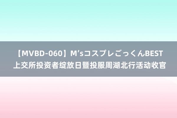 【MVBD-060】M’sコスプレごっくんBEST 上交所投资者绽放日暨投服周湖北行活动收官