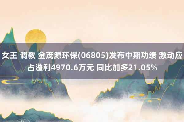 女王 调教 金茂源环保(06805)发布中期功绩 激动应占溢利4970.6万元 同比加多21.05%