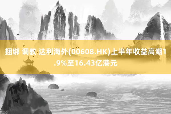 捆绑 调教 达利海外(00608.HK)上半年收益高潮1.9%至16.43亿港元