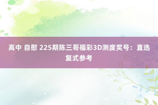 高中 自慰 225期陈三哥福彩3D测度奖号：直选复式参考