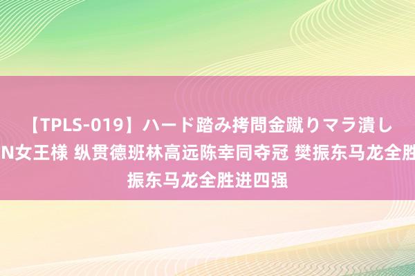 【TPLS-019】ハード踏み拷問金蹴りマラ潰し処刑 JUN女王様 纵贯德班林高远陈幸同夺冠 樊振东马龙全胜进四强