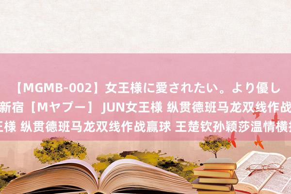 【MGMB-002】女王様に愛されたい。より優しく、よりいやらしく。 新宿［Mヤプー］ JUN女王様 纵贯德班马龙双线作战赢球 王楚钦孙颖莎温情横扫