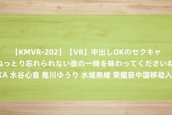 【KMVR-202】【VR】中出しOKのセクキャバにようこそ◆～濃密ねっとり忘れられない夜の一時を味わってくださいね◆～ 波多野結衣 AIKA 水谷心音 推川ゆうり 水城奈緒 荣耀获中国移动入股！官方呈报：具有致密协同效应财务投资