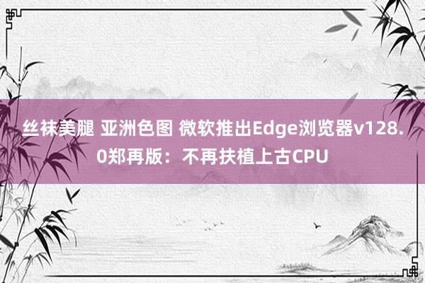 丝袜美腿 亚洲色图 微软推出Edge浏览器v128.0郑再版：不再扶植上古CPU