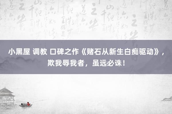 小黑屋 调教 口碑之作《赌石从新生白痴驱动》，欺我辱我者，虽远必诛！