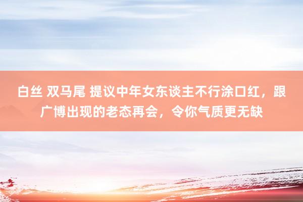 白丝 双马尾 提议中年女东谈主不行涂口红，跟广博出现的老态再会，令你气质更无缺