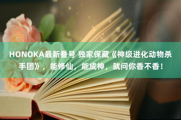 HONOKA最新番号 独家保藏《神级进化动物杀手团》，能修仙，能成神，就问你香不香！