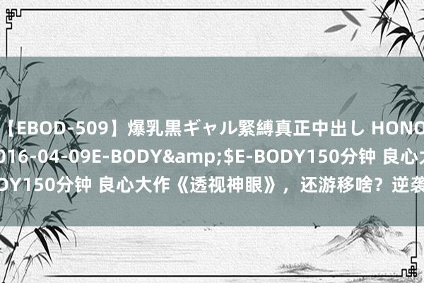 【EBOD-509】爆乳黒ギャル緊縛真正中出し HONOKA</a>2016-04-09E-BODY&$E-BODY150分钟 良心大作《透视神眼》，还游移啥？逆袭的日子要来啦！